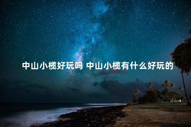 中山小榄好玩吗 中山小榄有什么好玩的地方